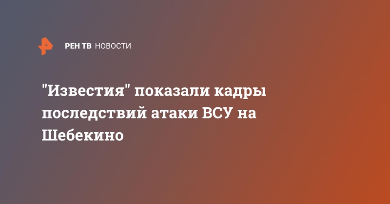 "Известия" показали кадры последствий атаки ВСУ на Шебекино