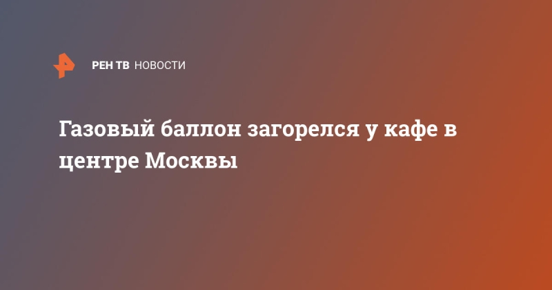 Газовый баллон загорелся у кафе в центре Москвы