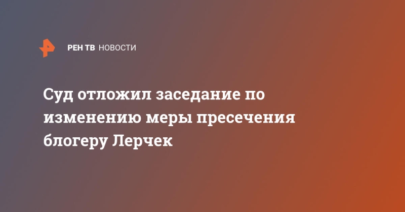 Суд отложил заседание по изменению меры пресечения блогеру Лерчек