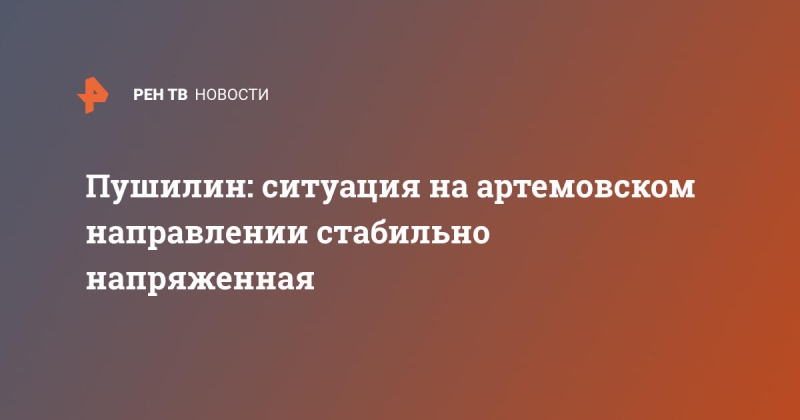 Пушилин: ситуация на артемовском направлении стабильно напряженная