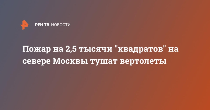 Пожар на 2,5 тысячи "квадратов" на севере Москвы тушат вертолеты