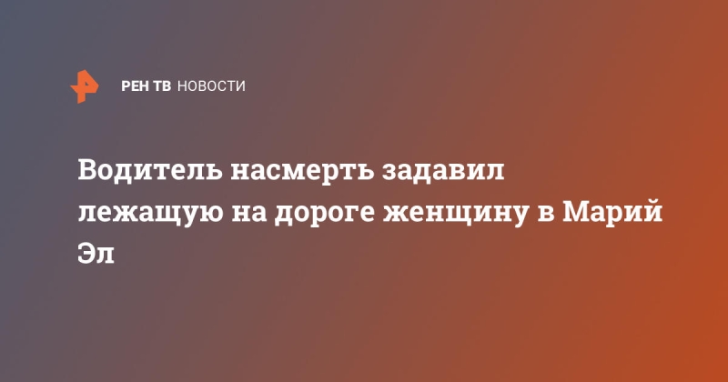 Водитель насмерть задавил лежащую на дороге женщину в Марий Эл